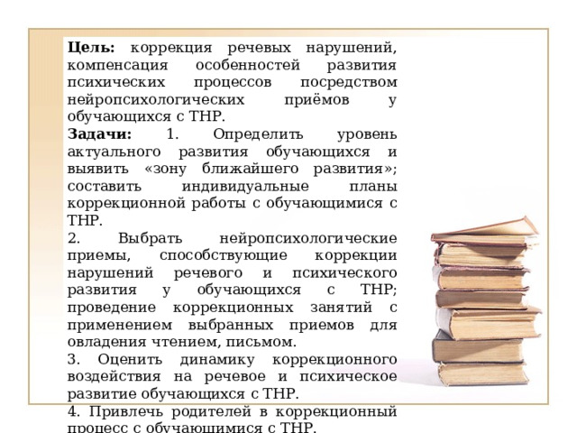 Цель: коррекция речевых нарушений, компенсация особенностей развития психических процессов посредством нейропсихологических приёмов у обучающихся с ТНР. Задачи: 1. Определить уровень актуального развития обучающихся и выявить «зону ближайшего развития»; составить индивидуальные планы коррекционной работы с обучающимися с ТНР. 2. Выбрать нейропсихологические приемы, способствующие коррекции нарушений речевого и психического развития у обучающихся с ТНР; проведение коррекционных занятий с применением выбранных приемов для овладения чтением, письмом. 3. Оценить динамику коррекционного воздействия на речевое и психическое развитие обучающихся с ТНР. 4. Привлечь родителей в коррекционный процесс с обучающимися с ТНР.  
