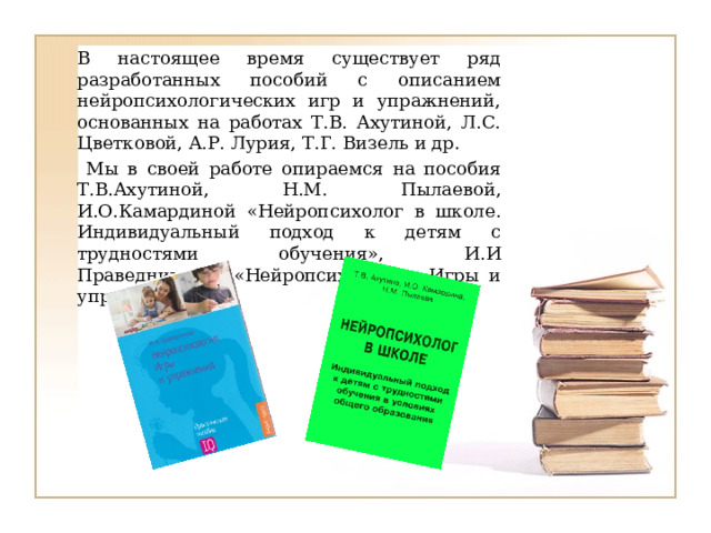 В настоящее время существует ряд разработанных пособий с описанием нейропсихологических игр и упражнений, основанных на работах Т.В. Ахутиной, Л.С. Цветковой, А.Р. Лурия, Т.Г. Визель и др.  Мы в своей работе опираемся на пособия  Т.В.Ахутиной, Н.М. Пылаевой, И.О.Камардиной «Нейропсихолог в школе. Индивидуальный подход к детям с трудностями обучения», И.И Праведниковой «Нейропсихология. Игры и упражнения ». 