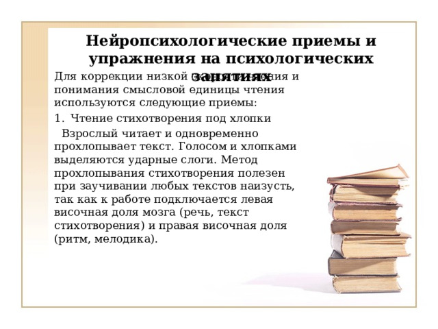   Нейропсихологические приемы и упражнения на психологических занятиях   Для коррекции низкой скорости чтения и понимания смысловой единицы чтения используются следующие приемы: Чтение стихотворения под хлопки  Взрослый читает и одновременно прохлопывает текст. Голосом и хлопками выделяются ударные слоги. Метод прохлопывания стихотворения полезен при заучивании любых текстов наизусть, так как к работе подключается левая височная доля мозга (речь, текст стихотворения) и правая височная доля (ритм, мелодика). 