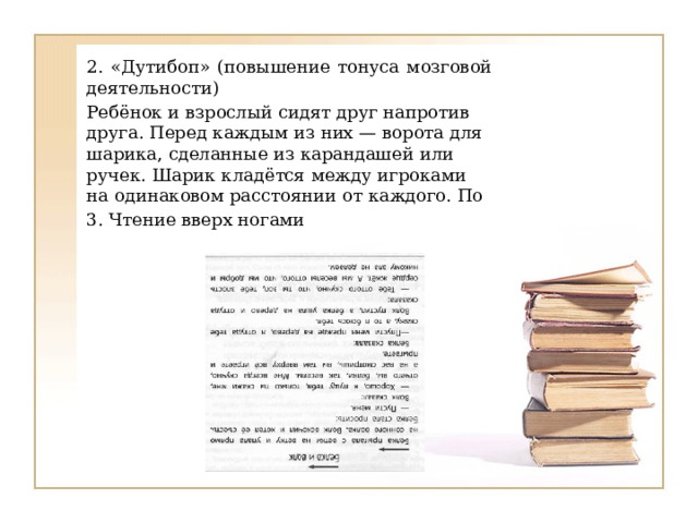 2. «Дутибоп» (повышение тонуса мозговой деятельности) Ребёнок и взрослый сидят друг напротив друга. Перед каждым из них — ворота для шарика, сделанные из карандашей или ручек. Шарик кладётся между игроками на одинаковом расстоянии от каждого. По 3. Чтение вверх ногами 
