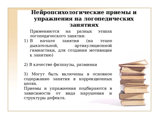 Нейропсихологические приемы и упражнения на логопедических занятиях Применяются на разных этапах логопедического занятия: В начале занятия (на этапе дыхательной, артикуляционной гимнастики, для создания мотивации к занятию) 2) В качестве физпаузы, разминки 3) Могут быть включены в основное содержание занятия в коррекционных целях. Приемы и упражнения подбираются в зависимости от вида нарушения и структуры дефекта. 