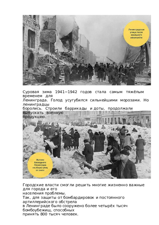 Суровая  зима  1941−1942  годов  стала  самым  тяжёлым  временем  для Ленинграда.  Голод  усугубился  сильнейшими  морозами.  Но  ленинградцы боролись.  Строили  баррикады  и  доты,  продолжали  выпускать  военную продукцию. Городские  власти  смогли  решить  многие  жизненно  важные  для  города  и  его населения проблемы. Так,  для  защиты  от бомбардировок  и постоянного  артиллерийского  обстрела в Ленинграде  было  сооружено  более  четырёх  тысяч  бомбоубежищ,  способных принять 800 тысяч человек. 