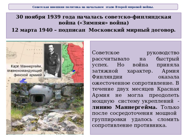 Советская внешняя политика на начальном этапе Второй мировой войны. 30 ноября 1939 года началась советско-финляндская война («Зимняя» война) 12 марта 1940 – подписан Московский мирный договор. Советское руководство рассчитывало на быстрый успех. Но война приняла затяжной характер. Армия Финляндии оказала ожесточенное сопротивление. В течение двух месяцев Красная Армия не могла преодолеть мощную систему укреплений - линию Маннергейма. Только после сосредоточения мощной группировки удалось сломить сопротивление противника.  