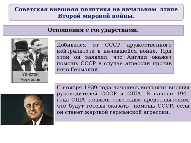 Советская внешняя политика на начальном этапе Второй мировой войны. Отношения с государствами. Добивался от СССР дружественного нейтралитета в начавшейся войне. При этом он заявлял, что Англия окажет помощь СССР в случае агрессии против него Германии. С ноября 1939 года начались контакты высших руководителей СССР и США. В начале 1941 года США заявили советским представителям, что будут готовы оказать помощь СССР, если он станет жертвой германской агрессии.  