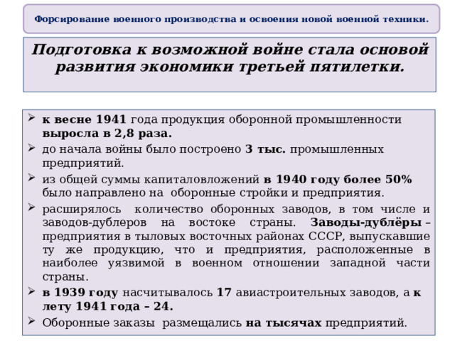 Форсирование военного производства и освоения новой военной техники. Подготовка к возможной войне стала основой развития экономики третьей пятилетки. к весне 1941 года продукция оборонной промышленности выросла в 2,8 раза. до начала войны было построено 3 тыс. промышленных предприятий. из общей суммы капиталовложений в 1940 году более 50% было направлено на оборонные стройки и предприятия. расширялось количество оборонных заводов, в том числе и заводов-дублеров на востоке страны. Заводы-дублёры  – предприятия в тыловых восточных районах СССР, выпускавшие ту же продукцию, что и предприятия, расположенные в наиболее уязвимой в военном отношении западной части страны. в 1939 году насчитывалось 17 авиастроительных заводов, а к лету 1941 года – 24. Оборонные заказы размещались на тысячах предприятий. 