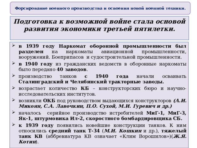 Форсирование военного производства и освоения новой военной техники. Подготовка к возможной войне стала основой развития экономики третьей пятилетки. в 1939 году Наркомат оборонной промышленности был разделен на наркоматы авиационной промышленности, вооружений. Боеприпасов и судостроительной промышленности. в 1940 году из гражданских ведомств в оборонные наркоматы было передано 40 заводов . производство танков с 1940 года начали осваивать Сталинградский и Челябинский тракторные заводы. возрастает количество КБ – конструкторских бюро и научно-исследовательских институтов. возникли ОКБ под руководством выдающихся конструкторов (А.И. Микоян, С.А. Лавочкин, П.О. Сухой, М.И. Гуревич и др.) началось серийное производство истребителей МиГ-1, МиГ-3, Як-1, штурмовика Ил-2, скоростного бомбардировщика СБ. к 1939 году появились новейшие конструкции танков. К ним относились средний танк Т-34 ( М.И. Кошкин и др.), тяжелый танк КВ (аббревиатура КВ означает «Клим Ворошилов»)( Ж.Я. Котин ). 