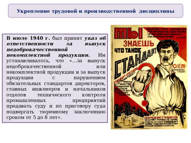 Укрепление трудовой и производственной дисциплины В июле 1940 г. был принят указ об ответственности за выпуск недоброкачественной некомплектной продукции. Им устанавливалось, что «…за выпуск недоброкачественной или некомплектной продукции и за выпуск продукции с нарушением обязательных стандартов директоров, главных инженеров и начальников отделов технического контроля промышленных предприятий предавать суду и по приговору суда подвергать тюремному заключению сроком от 5 до 8 лет». 