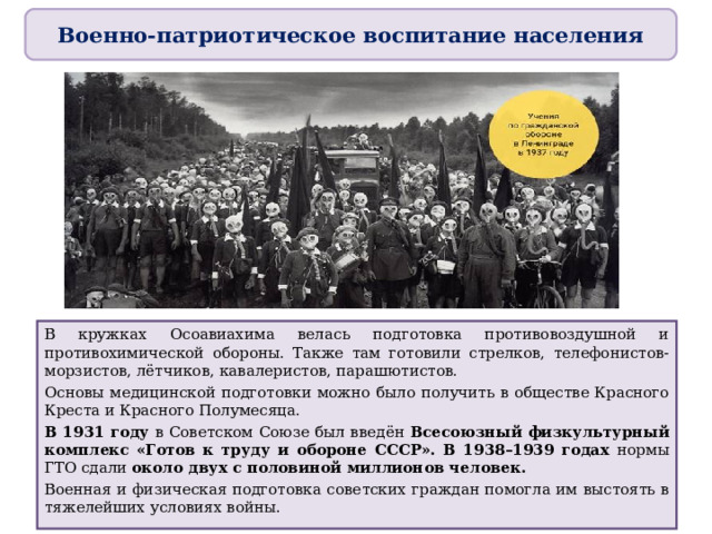 Военно-патриотическое воспитание населения В кружках Осоавиахима велась подготовка противовоздушной и противохимической обороны. Также там готовили стрелков, телефонистов-морзистов, лётчиков, кавалеристов, парашютистов. Основы медицинской подготовки можно было получить в обществе Красного Креста и Красного Полумесяца. В 1931 году в Советском Союзе был введён Всесоюзный физкультурный комплекс «Готов к труду и обороне СССР». В 1938–1939 годах нормы ГТО сдали около двух с половиной миллионов человек. Военная и физическая подготовка советских граждан помогла им выстоять в тяжелейших условиях войны . 