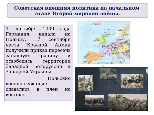 Советская внешняя политика на начальном этапе Второй мировой войны. 1 сентября 1939 года Германия напала на Польшу. 17 сентября части Красной Армии получили приказ пересечь западную границу и освободить территории Западной Белоруссии и Западной Украины.  Польские военнослужащие сдавались в плен на востоке. 