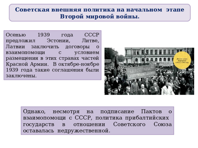 Советская внешняя политика на начальном этапе Второй мировой войны. Осенью 1939 года СССР предложил Эстонии, Литве, Латвии заключить договоры о взаимопомощи с условием размещения в этих странах частей Красной Армии. В октябре-ноябре 1939 года такие соглашения были заключены. Однако, несмотря на подписание Пактов о взаимопомощи с СССР, политика прибалтийских государств в отношении Советского Союза оставалась недружественной. 