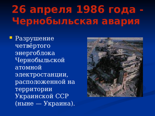 26 апреля 1986 года  - Чернобыльская авария  Разрушение четвёртого энергоблока Чернобыльской атомной электростанции, расположенной на территории Украинской ССР (ныне — Украина). 