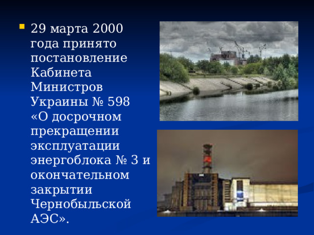 29 марта 2000 года принято постановление Кабинета Министров Украины № 598 «О досрочном прекращении эксплуатации энергоблока № 3 и окончательном закрытии Чернобыльской АЭС». 