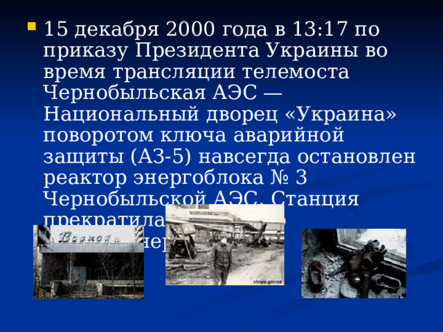 15 декабря 2000 года в 13:17 по приказу Президента Украины во время трансляции телемоста Чернобыльская АЭС — Национальный дворец «Украина» поворотом ключа аварийной защиты (АЗ-5) навсегда остановлен реактор энергоблока № 3 Чернобыльской АЭС. Станция прекратила генерацию электроэнергии. 