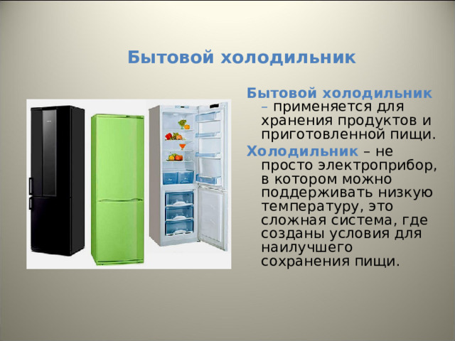 Бытовой холодильник Бытовой холодильник – применяется для хранения продуктов и приготовленной пищи. Холодильник – не просто электроприбор, в котором можно поддерживать низкую температуру, это сложная система, где созданы условия для наилучшего сохранения пищи. 