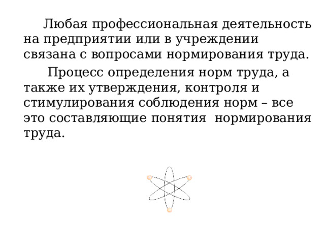  Любая профессиональная деятельность на предприятии или в учреждении связана с вопросами нормирования труда.  Процесс определения норм труда, а также их утверждения, контроля и стимулирования соблюдения норм – все это составляющие понятия нормирования труда. 