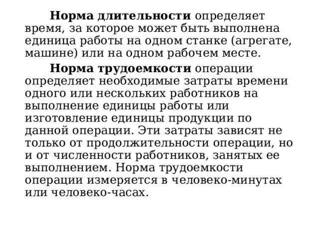  Норма длительности определяет время, за которое может быть выполнена единица работы на одном станке (агрегате, машине) или на одном рабочем месте.  Норма трудоемкости операции определяет необходимые затраты времени одного или нескольких работников на выполнение единицы работы или изготовление единицы продукции по данной операции. Эти затраты зависят не только от продолжительности операции, но и от численности работников, занятых ее выполнением. Норма трудоемкости операции измеряется в человеко-минутах или человеко-часах. 