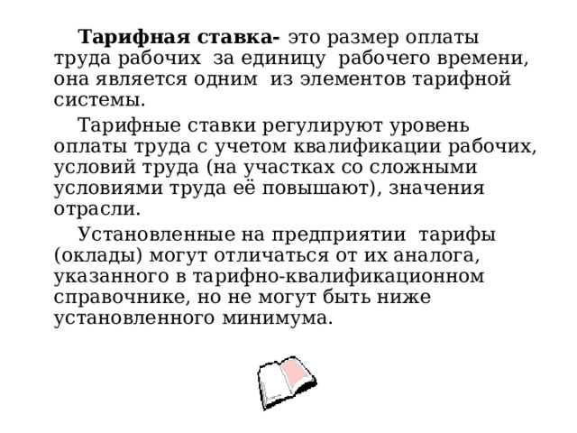  Тарифная ставка- это размер оплаты труда рабочих за единицу рабочего времени, она является одним из элементов тарифной системы.  Тарифные ставки регулируют уровень оплаты труда с учетом квалификации рабочих, условий труда (на участках со сложными условиями труда её повышают), значения отрасли.  Установленные на предприятии тарифы (оклады) могут отличаться от их аналога, указанного в тарифно-квалификационном справочнике, но не могут быть ниже установленного минимума. 