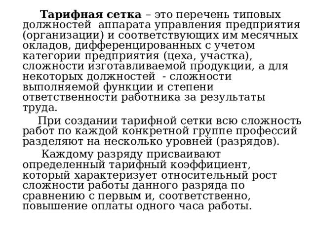  Тарифная сетка – это перечень типовых должностей аппарата управления предприятия (организации) и соответствующих им месячных окладов, дифференцированных с учетом категории предприятия (цеха, участка), сложности изготавливаемой продукции, а для некоторых должностей - сложности выполняемой функции и степени ответственности работника за результаты труда.  При создании тарифной сетки всю сложность работ по каждой конкретной группе профессий разделяют на несколько уровней (разрядов).  Каждому разряду присваивают определенный тарифный коэффициент, который характеризует относительный рост сложности работы данного разряда по сравнению с первым и, соответственно, повышение оплаты одного часа работы. 