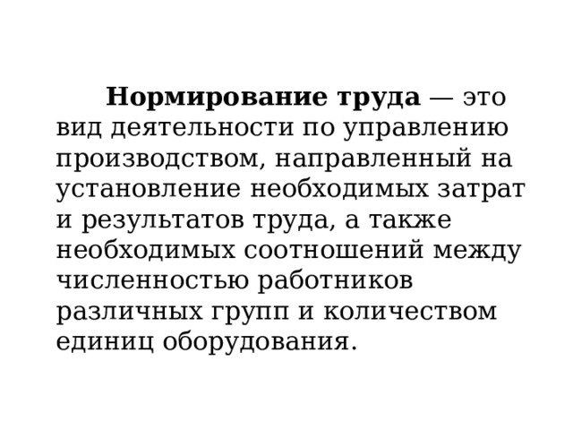  Нормирование труда  — это вид деятельности по управлению производством, направленный на установление необходимых затрат и результатов труда, а также необходимых соотношений между численностью работников различных групп и количеством единиц оборудования. 