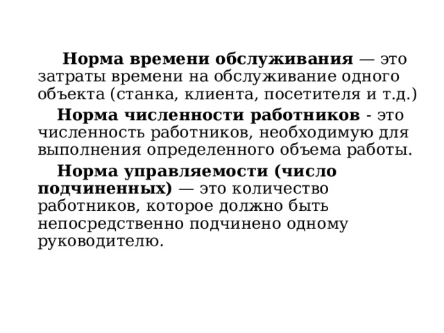  Норма времени обслуживания  — это затраты времени на обслуживание одного объекта (станка, клиента, посетителя и т.д.)  Норма численности работников  - это численность работников, необходимую для выполнения определенного объема работы.  Норма управляемости (число подчиненных)  — это количество работников, которое должно быть непосредственно подчинено одному руководителю. 