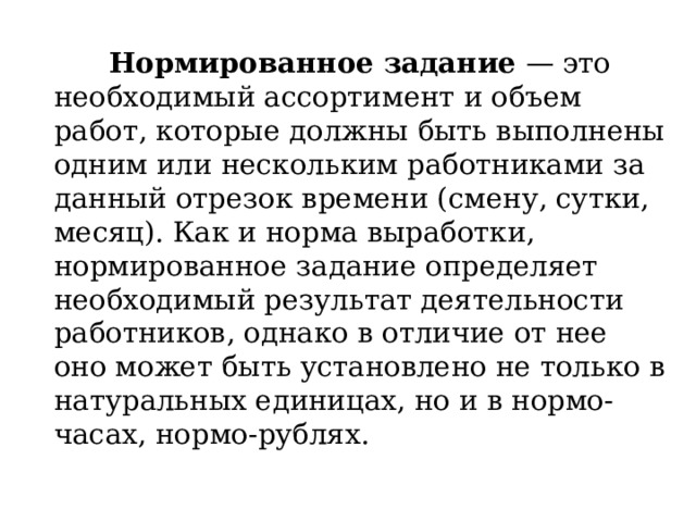 Нормированное задание  — это необходимый ассортимент и объем работ, которые должны быть выполнены одним или нескольким работниками за данный отрезок времени (смену, сутки, месяц). Как и норма выработки, нормированное задание определяет необходимый результат деятельности работников, однако в отличие от нее оно может быть установлено не только в натуральных единицах, но и в нормо-часах, нормо-рублях. 