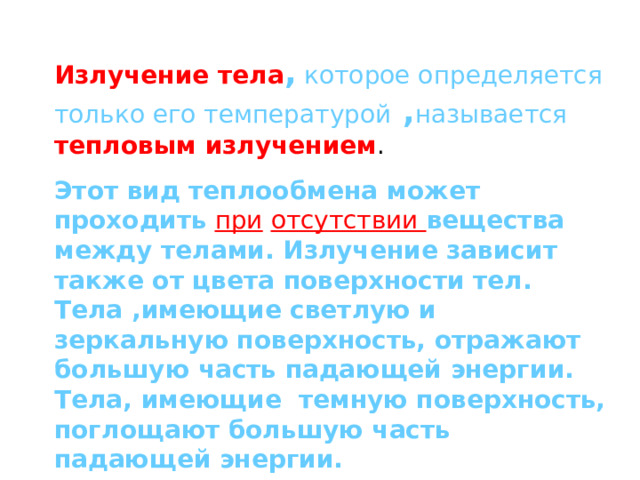 Излучение тела ,  которое определяется только его температурой , называется  тепловым излучением . Этот вид теплообмена может проходить  при  отсутствии вещества между телами. Излучение зависит также от цвета поверхности тел. Тела ,имеющие светлую и зеркальную поверхность, отражают большую часть падающей энергии. Тела, имеющие темную поверхность, поглощают большую часть падающей энергии. 