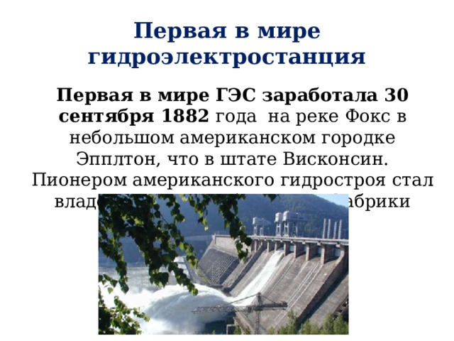 Первая в мире гидроэлектростанция Первая в мире ГЭС заработала 30 сентября 1882 года на реке Фокс в небольшом американском городке Эпплтон, что в штате Висконсин. Пионером американского гидростроя стал владелец местной бумажной фабрики Роджерс. 