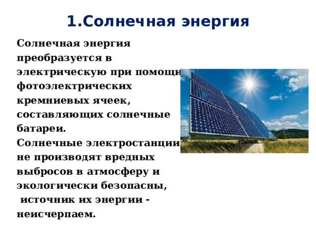 1.Солнечная энергия   Солнечная энергия преобразуется в электрическую при помощи фотоэлектрических кремниевых ячеек, составляющих солнечные батареи. Солнечные электростанции не производят вредных выбросов в атмосферу и экологически безопасны,  источник их энергии - неисчерпаем.  