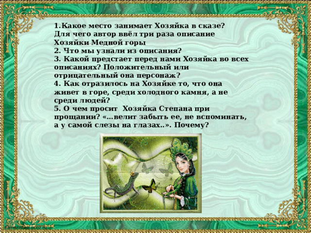 1.Какое место занимает Хозяйка в сказе? Для чего автор ввёл три раза описание Хозяйки Медной горы 2. Что мы узнали из описания? 3. Какой предстает перед нами Хозяйка во всех описаниях? Положительный или отрицательный она персонаж? 4. Как отразилось на Хозяйке то, что она живет в горе, среди холодного камня, а не среди людей? 5. О чем просит Хозяйка Степана при прощании? «…велит забыть ее, не вспоминать, а у самой слезы на глазах..». Почему?  