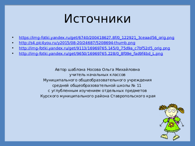 Источники https://img-fotki.yandex.ru/get/6740/200418627.8f/0_122921_3ceaad56_orig.png http://s4.pic4you.ru/y2015/08-20/24687/5208694-thumb.png http://img-fotki.yandex.ru/get/9113/16969765.145/0_75d9a_c7bf52d5_orig.png http://img-fotki.yandex.ru/get/9650/16969765.228/0_8f09e_fad9f4bd_L.png Автор шаблона Носова Ольга Михайловна учитель начальных классов Муниципального общеобразовательного учреждения средней общеобразовательной школы № 11 с углубленным изучением отдельных предметов  Курского муниципального района Ставропольского края 