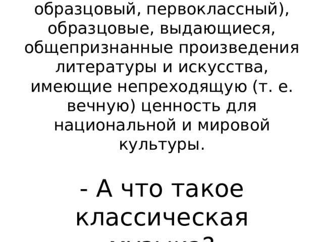 КЛАССИКА (от лат. classicus — образцовый, первоклассный), образцовые, выдающиеся, общепризнанные произведения литературы и искусства, имеющие непреходящую (т. е. вечную) ценность для национальной и мировой культуры.   - А что такое классическая музыка?   