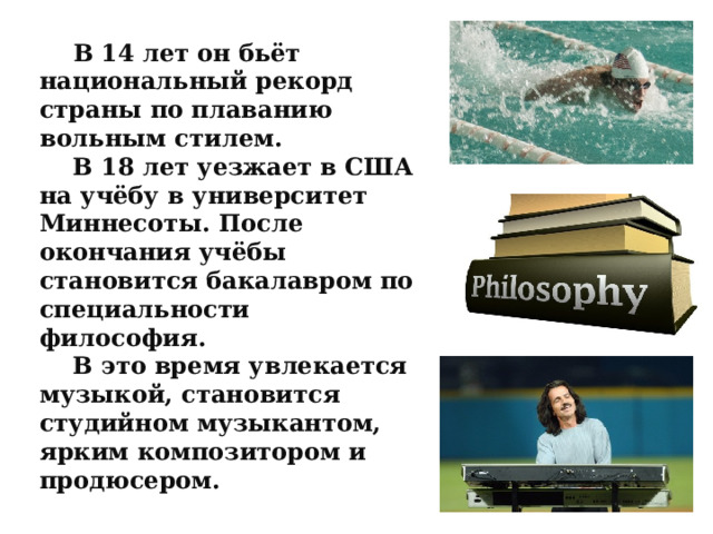  В 14 лет он бьёт национальный рекорд страны по плаванию вольным стилем.  В 18 лет уезжает в США на учёбу в университет Миннесоты. После окончания учёбы становится бакалавром по специальности философия.  В это время увлекается музыкой, становится студийном музыкантом, ярким композитором и продюсером. 