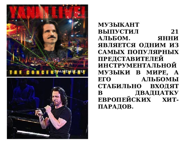 МУЗЫКАНТ ВЫПУСТИЛ 21 АЛЬБОМ. ЯННИ ЯВЛЯЕТСЯ ОДНИМ ИЗ САМЫХ ПОПУЛЯРНЫХ ПРЕДСТАВИТЕЛЕЙ ИНСТРУМЕНТАЛЬНОЙ МУЗЫКИ В МИРЕ, А ЕГО АЛЬБОМЫ СТАБИЛЬНО ВХОДЯТ В ДВАДЦАТКУ ЕВРОПЕЙСКИХ ХИТ-ПАРАДОВ.  