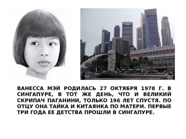 ВАНЕССА МЭЙ РОДИЛАСЬ 27 ОКТЯБРЯ 1978 Г. В СИНГАПУРЕ, В ТОТ ЖЕ ДЕНЬ, ЧТО И ВЕЛИКИЙ СКРИПАЧ ПАГАНИНИ, ТОЛЬКО 196 ЛЕТ СПУСТЯ. ПО ОТЦУ ОНА ТАЙКА И КИТАЯНКА ПО МАТЕРИ. ПЕРВЫЕ ТРИ ГОДА ЕЕ ДЕТСТВА ПРОШЛИ В СИНГАПУРЕ. 