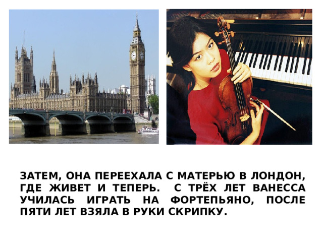 ЗАТЕМ, ОНА ПЕРЕЕХАЛА С МАТЕРЬЮ В ЛОНДОН, ГДЕ ЖИВЕТ И ТЕПЕРЬ. С ТРЁХ ЛЕТ ВАНЕССА УЧИЛАСЬ ИГРАТЬ НА ФОРТЕПЬЯНО, ПОСЛЕ ПЯТИ ЛЕТ ВЗЯЛА В РУКИ СКРИПКУ.  