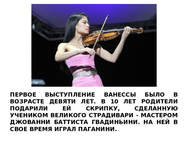 ПЕРВОЕ ВЫСТУПЛЕНИЕ ВАНЕССЫ БЫЛО В ВОЗРАСТЕ ДЕВЯТИ ЛЕТ. В 10 ЛЕТ РОДИТЕЛИ ПОДАРИЛИ ЕЙ СКРИПКУ, СДЕЛАННУЮ УЧЕНИКОМ ВЕЛИКОГО СТРАДИВАРИ - МАСТЕРОМ ДЖОВАННИ БАТТИСТА ГВАДИНЬИНИ. НА НЕЙ В СВОЕ ВРЕМЯ ИГРАЛ ПАГАНИНИ. 