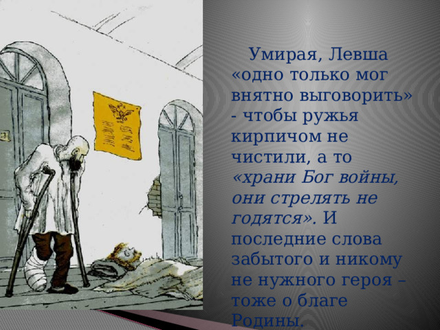  Умирая, Левша «одно только мог внятно выговорить» - чтобы ружья кирпичом не чистили, а то «храни Бог войны, они стрелять не годятся». И последние слова забытого и никому не нужного героя – тоже о благе Родины. 