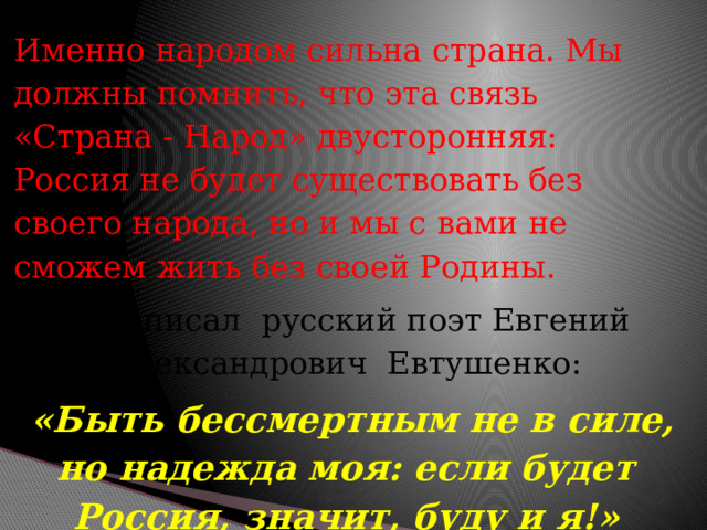 Именно народом сильна страна. Мы должны помнить, что эта связь «Страна - Народ» двусторонняя: Россия не будет существовать без своего народа, но и мы с вами не сможем жить без своей Родины.  Как писал русский поэт Евгений Александрович Евтушенко:  «Быть бессмертным не в силе, но надежда моя: если будет Россия, значит, буду и я!» 