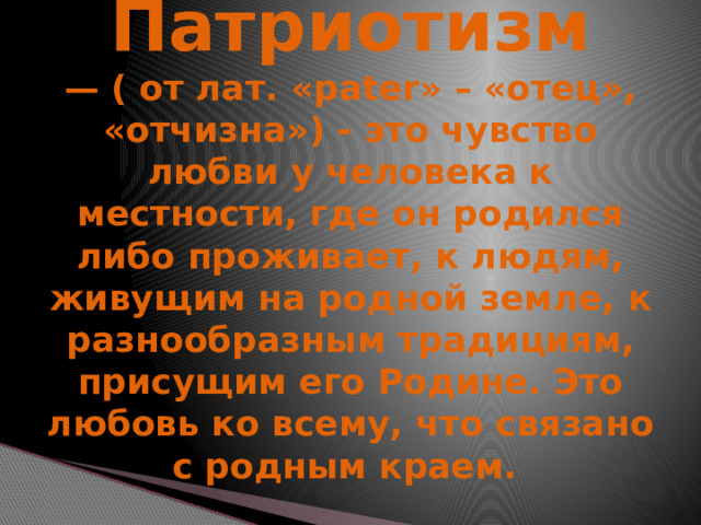     Патриотизм  — ( от лат. «pater» – «отец», «отчизна») - это чувство любви у человека к местности, где он родился либо проживает, к людям, живущим на родной земле, к разнообразным традициям, присущим его Родине. Это любовь ко всему, что связано с родным краем. 