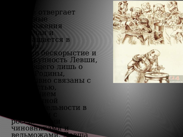 Левша отвергает выгодные предложения англичан и возвращается в Россию. Однако бескорыстие и неподкупность Левши, думающего лишь о благе Родины, неотрывно связаны с забитостью, ощущением собственной незначительности в сравнении с российскими чиновниками и вельможами. Левша воплощает в себе и достоинства, и пороки простого русского человека. Возвратившись на Родину, Левша заболевает и умирает, лишенный всякой заботы.  