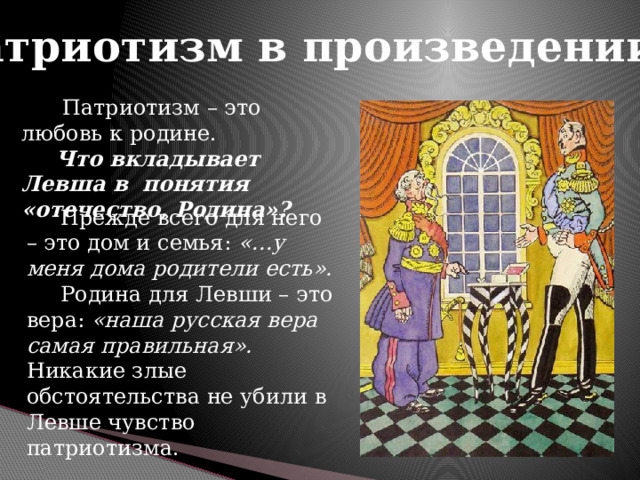 Патриотизм в произведении  Патриотизм – это любовь к родине.  Что вкладывает Левша в понятия «отечество, Родина»?  Прежде всего для него – это дом и семья: «…у меня дома родители есть».  Родина для Левши – это вера: «наша русская вера самая правильная». Никакие злые обстоятельства не убили в Левше чувство патриотизма. 