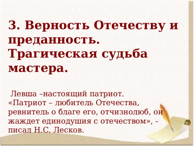  3. Верность Отечеству и преданность. Трагическая судьба мастера.   Левша –настоящий патриот. «Патриот – любитель Отечества, ревнитель о благе его, отчизнолюб, он жаждет единодушия с отечеством», - писал Н.С. Лесков.  