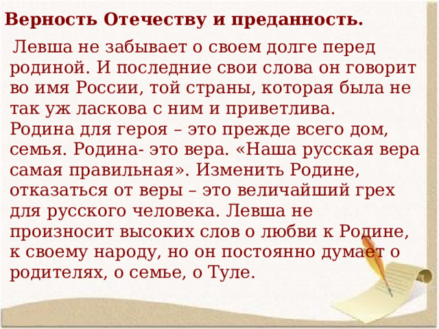 Верность Отечеству и преданность.  Левша не забывает о своем долге перед родиной. И последние свои слова он говорит во имя России, той страны, которая была не так уж ласкова с ним и приветлива. Родина для героя – это прежде всего дом, семья. Родина- это вера. «Наша русская вера самая правильная». Изменить Родине, отказаться от веры – это величайший грех для русского человека. Левша не произносит высоких слов о любви к Родине, к своему народу, но он постоянно думает о родителях, о семье, о Туле. 