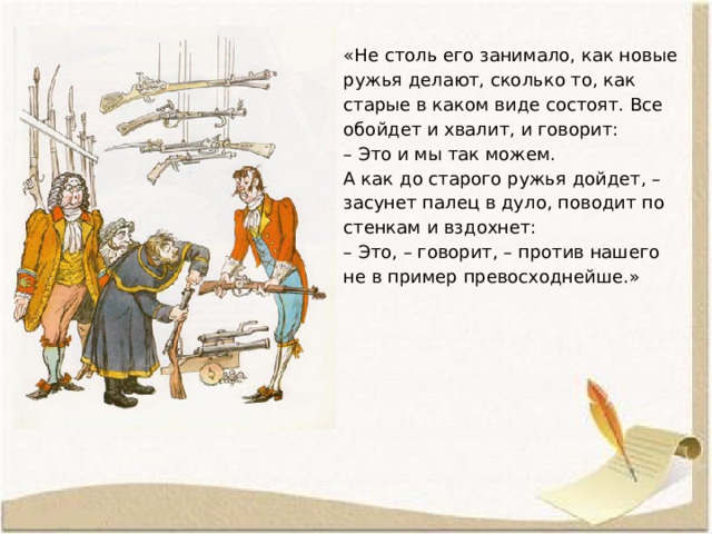 «Не столь его занимало, как новые ружья делают, сколько то, как старые в каком виде состоят. Все обойдет и хвалит, и говорит:  – Это и мы так можем.  А как до старого ружья дойдет, – засунет палец в дуло, поводит по стенкам и вздохнет:  – Это, – говорит, – против нашего не в пример превосходнейше.» 