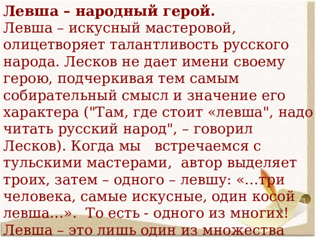 Левша – народный герой. Левша – искусный мастеровой, олицетворяет талантливость русского народа. Лесков не дает имени своему герою, подчеркивая тем самым собирательный смысл и значение его характера (