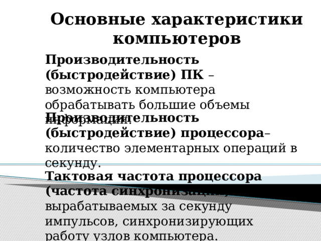 Основные характеристики компьютеров Производительность (быстродействие) ПК – возможность компьютера обрабатывать большие объемы информации. Производительность (быстродействие) процессора – количество элементарных операций в секунду. Тактовая частота процессора (частота синхронизации) – число вырабатываемых за секунду импульсов, синхронизирующих работу узлов компьютера. 