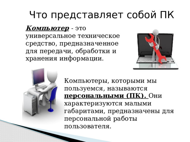    Что представляет собой ПК Компьютер  - это универсальное техническое средство, предназначенное для передачи, обработки и хранения информации. Компьютеры, которыми мы пользуемся, называются персональными (ПК). Они характеризуются малыми габаритами, предназначены для персональной работы пользователя. 