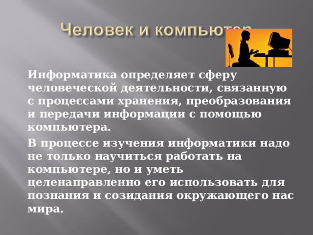   Информатика определяет сферу человеческой деятельности, связанную с процессами хранения, преобразования и передачи информации с помощью компьютера.   В процессе изучения информатики надо не только научиться работать на компьютере, но и уметь целенаправленно его использовать для познания и созидания окружающего нас мира. 