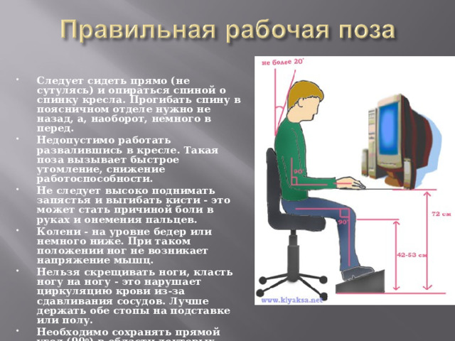 Следует сидеть прямо (не сутулясь) и опираться спиной о спинку кресла. Прогибать спину в поясничном отделе нужно не назад, а, наоборот, немного в перед. Недопустимо работать развалившись в кресле. Такая поза вызывает быстрое утомление, снижение работоспособности. Не следует высоко поднимать запястья и выгибать кисти - это может стать причиной боли в руках и онемения пальцев. Колени - на уровне бедер или немного ниже. При таком положении ног не возникает напряжение мышц. Нельзя скрещивать ноги, класть ногу на ногу - это нарушает циркуляцию крови из-за сдавливания сосудов. Лучше держать обе стопы на подставке или полу. Необходимо сохранять прямой угол (90 0 ) в области локтевых, тазобедренных и голеностопных суставов. 