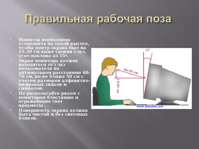 Монитор необходимо установить на такой высоте, чтобы центр экрана был на 15-20 см ниже уровня глаз, угол наклона до 15 0 . Экран монитора должен находиться от глаз пользователя на оптимальном расстоянии 60-70 см, но не ближе 50 см с учетом размеров алфавитно-цифровых знаков и символов. Не располагайте рядом с монитором блестящие и отражающие свет предметы . Поверхность экрана должна быть чистой и без световых бликов.    